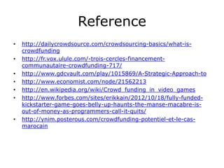 Reference
•   http://dailycrowdsource.com/crowdsourcing-basics/what-is-
    crowdfunding
•   http://fr.vox.ulule.com/-trois-cercles-financement-
    communautaire-crowdfunding-717/
•   http://www.gdcvault.com/play/1015869/A-Strategic-Approach-to
•   http://www.economist.com/node/21562213
•   http://en.wikipedia.org/wiki/Crowd_funding_in_video_games
•   http://www.forbes.com/sites/erikkain/2012/10/18/fully-funded-
    kickstarter-game-goes-belly-up-haunts-the-manse-macabre-is-
    out-of-money-as-programmers-call-it-quits/
•   http://ynim.posterous.com/crowdfunding-potentiel-et-le-cas-
    marocain
 