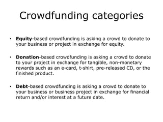 Crowdfunding categories

• Equity-based crowdfunding is asking a crowd to donate to
  your business or project in exchange for equity.

• Donation-based crowdfunding is asking a crowd to donate
  to your project in exchange for tangible, non-monetary
  rewards such as an e-card, t-shirt, pre-released CD, or the
  finished product.

• Debt-based crowdfunding is asking a crowd to donate to
  your business or business project in exchange for financial
  return and/or interest at a future date.
 