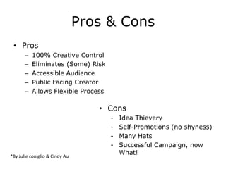 Pros & Cons
 • Pros
       –   100% Creative Control
       –   Eliminates (Some) Risk
       –   Accessible Audience
       –   Public Facing Creator
       –   Allows Flexible Process

                                   • Cons
                                     -   Idea Thievery
                                     -   Self-Promotions (no shyness)
                                     -   Many Hats
                                     -   Successful Campaign, now
                                         What!
*By Julie coniglio & Cindy Au
 