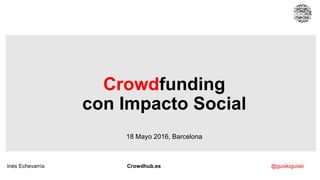 Crowdfunding
con Impacto Social
18 Mayo 2016, Barcelona
Inés Echevarría Crowdhub.es @guiskiguiski
 