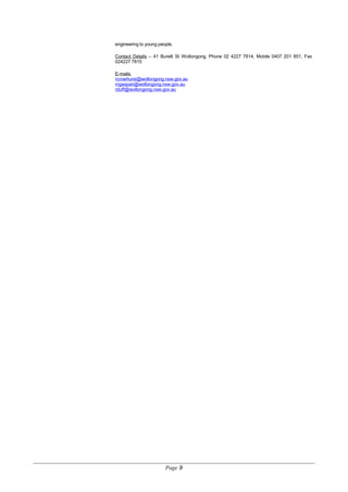engineering to young people.
Contact Details – 41 Burelli St Wollongong, Phone 02 4227 7814, Mobile 0407 201 851, Fax
024227 7815
E-mails
rcrowhurst@wollongong.nsw.gov.au
mgaspari@wollongong.nsw.gov.au
rduff@wollongong.nsw.gov.au
Page 9
 