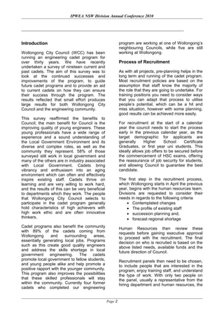 IPWEA NSW Division Annual Conference 2010
Introduction
Wollongong City Council (WCC) has been
running an engineering cadet program for
over thirty years. We have recently
undertaken a survey of nineteen current and
past cadets. The aim of this survey was to
look at the continued successes and
improvements of the program, to guide
future cadet programs and to provide an aid
to current cadets on how they can ensure
their success through the program. The
results reflected that small effort produces
large results for both Wollongong City
Council and the engineering community.
This survey reaffirmed the benefits to
Council; the main benefit for Council is the
improving quality of young engineers. These
young professionals have a wide range of
experience and a sound understanding of
the Local Government Environment and its
diverse and complex roles, as well as the
community they represent. 58% of those
surveyed still work in local government and
many of the others are in industry associated
with Local Government. Cadets bring
vibrancy and enthusiasm into an aging
environment which can often and effectively
inspire existing staff. Cadets thrive on
learning and are very willing to work hard,
and the results of this can be very beneficial
to departments which they work. The people
that Wollongong City Council selects to
participate in the cadet program generally
hold characteristics of high achievers with
high work ethic and are often innovative
thinkers.
Cadet programs also benefit the community
with 89% of the cadets coming from
Wollongong and surrounding areas,
essentially generating local jobs. Programs
such as this create good quality engineers
and address the skills shortage in local
government engineering. The cadets
promote local government to fellow students,
and young people alike and help promote a
positive rapport with the younger community.
This program also improves the possibilities
that these skilled professionals will stay
within the community. Currently four former
cadets who completed our engineering
program are working at one of Wollongong’s
neighbouring Councils, while five are still
working at Wollongong.
Process of Recruitment
As with all projects, pre-planning helps in the
long term and running of the cadet program.
Most recruitment policies are based on the
assumption that staff know the majority of
the role that they are going to undertake. For
training positions you need to consider ways
that you can adapt that process to utilise
people’s potential, which can be a hit and
miss situation, however with some planning,
good results can be achieved more easily.
For recruitment at the start of a calendar
year the council needs to start the process
early in the previous calendar year, as the
target demographic for applicants are
generally Higher School Certificate
Graduates, or first year uni students. This
ideally allows job offers to be secured before
the commencement of HSC exams, offering
the reassurance of job security for students,
and allowing Council to guarantee the best
candidate.
The first step in the recruitment process,
which Wollongong starts in April the previous
year, begins with the human resources team.
Divisions are requested to consider their
needs in regards to the following criteria
• Contemplated changes
• The profile of existing staff
• succession planning and,
• forecast regional shortage
Human Resources then review these
requests before gaining executive approval
to proceed with the recruitment. The final
decision on who is recruited is based on the
above listed needs, available funds and the
future direction of Council.
Recruitment panels then need to be chosen,
to include people that are interested in the
program, enjoy training staff, and understand
the type of work. With only two people on
the panel, usually a representative from the
hiring department and human resources, the
Page 2
 