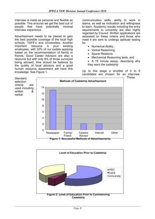 Methods of Cadetship Advertisement
0
2
4
6
8
10
12
14
Newspaper Family/
Friend
Careers
Advisor
Internet Other
Figure 1: Successful Methods of Advertisements
Level of Education Prior to Cadetship
University
TAFE
HSC
Figure 2: Level of Education Prior to Commencing
Cadetship
IPWEA NSW Division Annual Conference 2010
interview is made as personal and flexible as
possible. This ensures we get the best out of
people that have potentially minimal
interview experience.
Advertisement needs to be placed to gain
the best possible coverage of the local high
schools, TAFE’s and Universities. Another
important resource is your existing
employees, with 32% of our cadets applying
based on the recommendation of family or
friends. Good Career Advisors are also a
resource but with only 8% of those surveyed
being advised, time should be balance by
the quality of local advisors and a good
human resource department will have this
knowledge. See Figure 1.
Standard
selection
criteria are
used including
written &
verbal
communication skills, ability to work in
teams, as well as motivation and willingness
to learn. Academic results including the entry
requirements to university are also highly
regarded by Council. Written applications are
assessed on these criteria and those who
meet it are sent to undergo aptitude testing
for
• Numerical Ability;
• Verbal Reasoning;
• Space Relations
• Mechanical Reasoning tests, and
• A 15 minute essay, describing why
they want the cadetship
Up to this stage a shortlist of 5 to 6
candidates are chosen for an interview.
These
Page 3
 