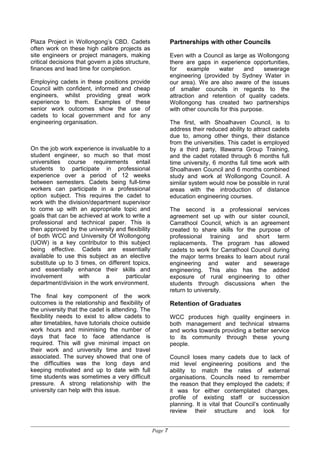 Plaza Project in Wollongong’s CBD. Cadets
often work on these high calibre projects as
site engineers or project managers, making
critical decisions that govern a jobs structure,
finances and lead time for completion.
Employing cadets in these positions provide
Council with confident, informed and cheap
engineers, whilst providing great work
experience to them. Examples of these
senior work outcomes show the use of
cadets to local government and for any
engineering organisation.
On the job work experience is invaluable to a
student engineer, so much so that most
universities course requirements entail
students to participate in professional
experience over a period of 12 weeks
between semesters. Cadets being full-time
workers can participate in a professional
option subject. This requires the cadet to
work with the division/department supervisor
to come up with an appropriate topic and
goals that can be achieved at work to write a
professional and technical paper. This is
then approved by the university and flexibility
of both WCC and University Of Wollongong
(UOW) is a key contributor to this subject
being effective. Cadets are essentially
available to use this subject as an elective
substitute up to 3 times, on different topics,
and essentially enhance their skills and
involvement with a particular
department/division in the work environment.
The final key component of the work
outcomes is the relationship and flexibility of
the university that the cadet is attending. The
flexibility needs to exist to allow cadets to
alter timetables, have tutorials choice outside
work hours and minimising the number of
days that face to face attendance is
required. This will give minimal impact on
their work and university time and travel
associated. The survey showed that one of
the difficulties was the long days and
keeping motivated and up to date with full
time students was sometimes a very difficult
pressure. A strong relationship with the
university can help with this issue.
Partnerships with other Councils
Even with a Council as large as Wollongong
there are gaps in experience opportunities,
for example water and sewerage
engineering (provided by Sydney Water in
our area). We are also aware of the issues
of smaller councils in regards to the
attraction and retention of quality cadets.
Wollongong has created two partnerships
with other councils for this purpose.
The first, with Shoalhaven Council, is to
address their reduced ability to attract cadets
due to, among other things, their distance
from the universities. This cadet is employed
by a third party, Illawarra Group Training,
and the cadet rotated through 6 months full
time university, 6 months full time work with
Shoalhaven Council and 6 months combined
study and work at Wollongong Council. A
similar system would now be possible in rural
areas with the introduction of distance
education engineering courses.
The second is a professional services
agreement set up with our sister council,
Carrathool Council, which is an agreement
created to share skills for the purpose of
professional training and short term
replacements. The program has allowed
cadets to work for Carrathool Council during
the major terms breaks to learn about rural
engineering and water and sewerage
engineering. This also has the added
exposure of rural engineering to other
students through discussions when the
return to university.
Retention of Graduates
WCC produces high quality engineers in
both management and technical streams
and works towards providing a better service
to its community through these young
people.
Council loses many cadets due to lack of
mid level engineering positions and the
ability to match the rates of external
organisations. Councils need to remember
the reason that they employed the cadets; if
it was for either contemplated changes,
profile of existing staff or succession
planning. It is vital that Council’s continually
review their structure and look for
Page 7
 