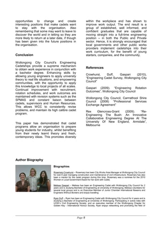 opportunities to change and create
interesting positions that make cadets want
to stay with the organisation. Also
remembering that some may want to leave to
discover the world and in letting so they are
more likely to return at a later date, if though
has been given into the future positions in
the organisation.
Conclusion
Wollongong City Council’s Engineering
Cadetships provide a supreme mechanism
to obtain work experience in conjunction with
a bachelor degree. Enhancing skills by
allowing young engineers to apply university
theory to real life situations, and empowering
communities, with the opportunity to apply
this knowledge to local projects of all scales.
Continual improvement with recruitment,
rotation schedules, and work outcomes are
maintained with revision systems such as the
SPMAS and constant liaison between
cadets, supervisors and Human Resources.
This allows WCC to consistently revise
problems, and maintain its high calibre cadet
program.
This paper has demonstrated that cadet
programs allow an organisation to prepare
young students for industry, whilst benefiting
from their newly learnt theory and fresh,
contemporary ideas. This promotes diversity
within the workplace and has shown to
improve work output. The end result is a
group of established, well informed, and
confident graduates that are capable of
moving straight into a full-time engineering
position – in both the Public and Private
sector. Hence, it is strongly encouraged that
local governments and other public works
providers implement cadetships into their
work curriculum, for the benefit of young
starters, companies, and the community.
References
Crowhurst, Duff, Gaspari (2010),
“Engineering Cadet Survey, Wollongong City
Council”
Gaspari (2009). “Engineering Rotation
Outcomes”, Wollongong City Council
Wollongong City Council, Carrrathool Shire
Council (2008) “Professional Services
Exchange Agreement”
Rex Glencross-Grant (2009). “Re-
Engineering The Bush: An Innovative
Collaborative Engineering Degree At The
University Of New England, Armidale”,
Melbourne
Author Biography
Biographies
Rosemary Crowhurst – Rosemary has been City Works Area Manager at Wollongong City Council
for over 6 year managing construction and maintenance of civil infrastructure. Rosemary has also
been a mentor for the cadet program during this time. Rosemary was a nominee for the 2010
Women in Local Government Award for her work with Cadet.
Melissa Gaspari – Melissa has been an Engineering Cadet with Wollongong City Council for 2
years and is studying Bachelor of Engineering at University of Wollongong. Melissa volunteers for
several local groups and is an Executive Member of Junior Chamber International Illawarra and
Engineers Without Borders and enjoys travelling.
Ryan Duff – Ryan has been an Engineering Cadet with Wollongong City Council for 4 years and is
studying a Bachelor of Engineering at University of Wollongong. Participating in active roles with
UOW’s Civil Engineering Society, and an executive member of the Wollongong Chapter for
Golden Key - International Honour Society, Ryan enjoys networking and promoting the field of
Page 8
 