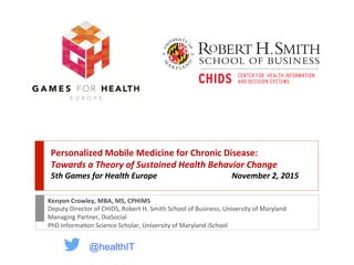 Personalized Mobile Medicine for Chronic Disease:
Towards a Theory of Sustained Health Behavior Change
5th Games for Health Europe November 2, 2015
Kenyon Crowley, MBA, MS, CPHIMS
Deputy Director of CHIDS, Robert H. Smith School of Business, University of Maryland
Managing Partner, DiaSocial
PhD Information Science Scholar, University of Maryland iSchool
@healthIT
 