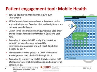 Patient engagement tool: Mobile Health
 85% US adults own mobile phone; 53% own
smartphone.
 19% of smartphone owners have at least one health
app on their phone. Exercise, diet, and weight apps are
the most popular types.
 One in three cell phone owners (31%) have used their
phone to look for health information. (17% one year
ago).
 According to a March 2013 study, the market for
mHealth services has now entered the
commercialization phase and will reach $26 billion
globally by 2017.
 Market forecasted to grow at a CAGR (compound
annual growth rate) of 40.4 % through 2015.
 According to research by HIMSS Analytics, about half
of all doctors use mobile health apps, and a quarter of
consumers do.
Sources: Pew Mobile Health Survey 2012,
Mercom Report 2013, Image – Rock
Health
11 10/01/2013
 