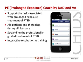PE (Prolonged Exposure) Coach by DoD and VA
 Support the tasks associated
with prolonged exposure
treatment of PTSD
 Aid patients and therapists
during clinical care
 Streamline the professionally-
guided treatment of PTSD
 Interactive respiration retraining
10/01/201314
 
