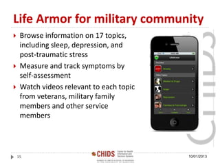 Life Armor for military community
 Browse information on 17 topics,
including sleep, depression, and
post-traumatic stress
 Measure and track symptoms by
self-assessment
 Watch videos relevant to each topic
from veterans, military family
members and other service
members
10/01/201315
 