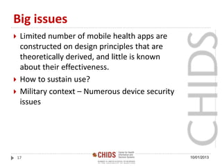 Big issues
 Limited number of mobile health apps are
constructed on design principles that are
theoretically derived, and little is known
about their effectiveness.
 How to sustain use?
 Military context – Numerous device security
issues
10/01/201317
 