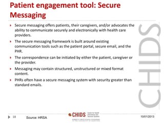 Patient engagement tool: Secure
Messaging
 Secure messaging offers patients, their caregivers, and/or advocates the
ability to communicate securely and electronically with health care
providers.
 The secure messaging framework is built around existing
communication tools such as the patient portal, secure email, and the
PHR.
 The correspondence can be initiated by either the patient, caregiver or
the provider.
 Messaging may contain structured, unstructured or mixed format
content.
 PHRs often have a secure messaging system with security greater than
standard emails.
10/01/201318 Source: HRSA
 