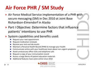 Air Force PHR / SM Study
 Air Force Medical Service implementation of a PHR with
secure messaging (SM) in Dec 2010 at Joint Base
Richardson-Elmendorf in Alaska
 Part I Objective: Determine factors that influence
patients’ intentions to use PHR
 System capabilities and benefits used:
 Request your next appointment
 Request medication renewals
 Receive your test and lab results
 Maintain a Personal Health Record (PHR) to manage your health
 Communicate online with your healthcare team about non-urgent symptoms
 Avoid unnecessary office visits and telephone calls
 Request a copy of your immunization record
 Access a large library of patient education materials
 Additional features have come online since 2010
10/01/201319
 