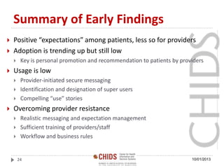 Summary of Early Findings
 Positive “expectations” among patients, less so for providers
 Adoption is trending up but still low
 Key is personal promotion and recommendation to patients by providers
 Usage is low
 Provider-initiated secure messaging
 Identification and designation of super users
 Compelling “use” stories
 Overcoming provider resistance
 Realistic messaging and expectation management
 Sufficient training of providers/staff
 Workflow and business rules
10/01/201324
 