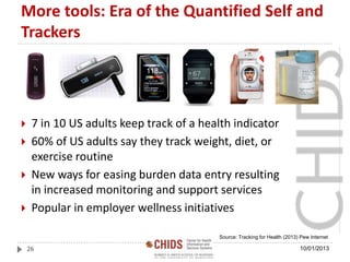 More tools: Era of the Quantified Self and
Trackers
 7 in 10 US adults keep track of a health indicator
 60% of US adults say they track weight, diet, or
exercise routine
 New ways for easing burden data entry resulting
in increased monitoring and support services
 Popular in employer wellness initiatives
26
Source: Tracking for Health (2013) Pew Internet
10/01/2013
 
