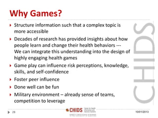 Why Games?
 Structure information such that a complex topic is
more accessible
 Decades of research has provided insights about how
people learn and change their health behaviors ---
We can integrate this understanding into the design of
highly engaging health games
 Game play can influence risk perceptions, knowledge,
skills, and self-confidence
 Foster peer influence
 Done well can be fun
 Military environment – already sense of teams,
competition to leverage
10/01/201328
 
