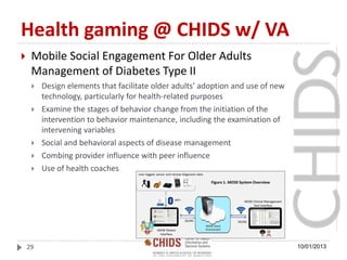 Health gaming @ CHIDS w/ VA
 Mobile Social Engagement For Older Adults
Management of Diabetes Type II
 Design elements that facilitate older adults’ adoption and use of new
technology, particularly for health-related purposes
 Examine the stages of behavior change from the initiation of the
intervention to behavior maintenance, including the examination of
intervening variables
 Social and behavioral aspects of disease management
 Combing provider influence with peer influence
 Use of health coaches
10/01/201329
 