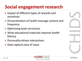 Social engagement research
 Impact of different types of rewards and
incentives
 Personalization of health message content and
frequency
 Optimizing team structures
 What educational materials improve health
literacy
 Personality-driven interactions
 Data capture ease of input
10/01/201330
 