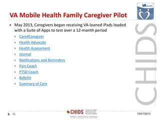 VA Mobile Health Family Caregiver Pilot
 May 2013, Caregivers began receiving VA-loaned iPads loaded
with a Suite of Apps to test over a 12-month period
 Care4Caregiver
 Health Advocate
 Health Assessment
 Journal
 Notifications and Reminders
 Pain Coach
 PTSD Coach
 RxRefill
 Summary of Care
10/01/201331
 