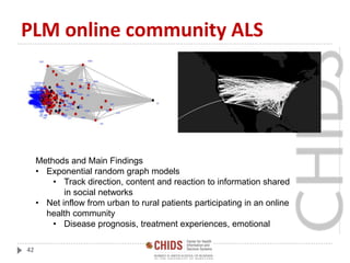 PLM online community ALS
42
Methods and Main Findings
• Exponential random graph models
• Track direction, content and reaction to information shared
in social networks
• Net inflow from urban to rural patients participating in an online
health community
• Disease prognosis, treatment experiences, emotional
 