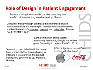 Role of Design in Patient Engagement
10/01/201343
“Long dominant in online search,
advertising, and maps, Google has shifted
gears from utility to beauty” Fast Co. 2013
Consumer‐friendly design can make the difference between
incomprehensible and meaningful, between information overload
and health data that’s personal, relevant, and actionable. Thomas
Goetz TEDMED 2013
“A smart product is built with the human
form in mind: Rather than us having to
integrate it into our lives, the product
instinctively conforms to us.” Margaret
Rhodes
Many promising inventions flop, not because they aren't
useful, but because they aren't appealing. Kenyon
9/30/13: Apple surpasses Coke
as most valuable brand
 