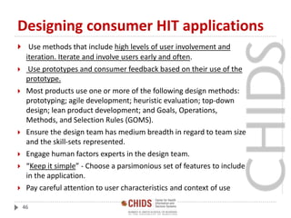 Designing consumer HIT applications
 Use methods that include high levels of user involvement and
iteration. Iterate and involve users early and often.
 Use prototypes and consumer feedback based on their use of the
prototype.
 Most products use one or more of the following design methods:
prototyping; agile development; heuristic evaluation; top-down
design; lean product development; and Goals, Operations,
Methods, and Selection Rules (GOMS).
 Ensure the design team has medium breadth in regard to team size
and the skill-sets represented.
 Engage human factors experts in the design team.
 “Keep it simple” - Choose a parsimonious set of features to include
in the application.
 Pay careful attention to user characteristics and context of use
46
 