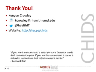 Thank You!
 Kenyon Crowley
 kcrowley@rhsmith.umd.edu
 @healthIT
 Website: http://ter.ps/chids
48
“if you want to understand a sales person’s behavior, study
their commission plan. If you want to understand a doctor’s
behavior, understand their reimbursement model.”
- Leonard Kish
 