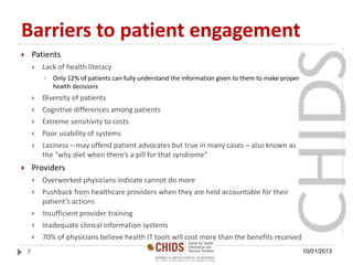 Barriers to patient engagement
 Patients
 Lack of health literacy
 Only 12% of patients can fully understand the information given to them to make proper
health decisions
 Diversity of patients
 Cognitive differences among patients
 Extreme sensitivity to costs
 Poor usability of systems
 Laziness – may offend patient advocates but true in many cases – also known as
the “why diet when there’s a pill for that syndrome”
 Providers
 Overworked physicians indicate cannot do more
 Pushback from healthcare providers when they are held accountable for their
patient’s actions
 Insufficient provider training
 Inadequate clinical information systems
 70% of physicians believe health IT tools will cost more than the benefits received
10/01/20137
 
