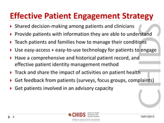 Effective Patient Engagement Strategy
 Shared decision-making among patients and clinicians
 Provide patients with information they are able to understand
 Teach patients and families how to manage their conditions
 Use easy-access + easy-to-use technology for patients to engage
 Have a comprehensive and historical patient record, and
effective patient identity management method
 Track and share the impact of activities on patient health
 Get feedback from patients (surveys, focus groups, complaints)
 Get patients involved in an advisory capacity
10/01/20138
 