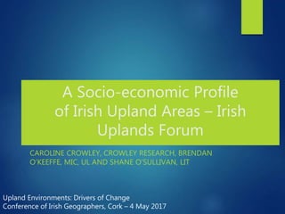 A Socio-economic Profile
of Irish Upland Areas – Irish
Uplands Forum
CAROLINE CROWLEY, CROWLEY RESEARCH, BRENDAN
O’KEEFFE, MIC, UL AND SHANE O’SULLIVAN, LIT
Upland Environments: Drivers of Change
Conference of Irish Geographers, Cork – 4 May 2017
 