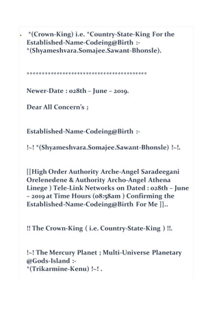  *(Crown-King) i.e. *Country-State-King For the
Established-Name-Codeing@Birth :-
*(Shyameshvara.Somajee.Sawant-Bhonsle).
*****************************************
Newer-Date : 028th – June – 2019.
Dear All Concern’s ;
Established-Name-Codeing@Birth :-
!~! *(Shyameshvara.Somajee.Sawant-Bhonsle) !~!.
[[High Order Authority Arche-Angel Saradeegani
Orelenedene & Authority Archo-Angel Athena
Linege ) Tele-Link Networks on Dated : 028th – June
– 2019 at Time Hours (08:58am ) Confirming the
Established-Name-Codeing@Birth For Me ]]..
!! The Crown-King ( i.e. Country-State-King ) !!.
!~! The Mercury Planet ; Multi-Universe Planetary
@Gods-Island :-
*(Trikarmine-Kenu) !~! .
 
