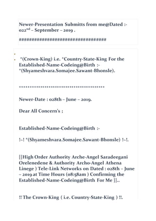 Newer-Presentation Submitts from me@Dated :-
022nd
– September – 2019 .
##################################

 *(Crown-King) i.e. *Country-State-King For the
Established-Name-Codeing@Birth :-
*(Shyameshvara.Somajee.Sawant-Bhonsle).
*****************************************
Newer-Date : 028th – June – 2019.
Dear All Concern’s ;
Established-Name-Codeing@Birth :-
!~! *(Shyameshvara.Somajee.Sawant-Bhonsle) !~!.
[[High Order Authority Arche-Angel Saradeegani
Orelenedene & Authority Archo-Angel Athena
Linege ) Tele-Link Networks on Dated : 028th – June
– 2019 at Time Hours (08:58am ) Confirming the
Established-Name-Codeing@Birth For Me ]]..
!! The Crown-King ( i.e. Country-State-King ) !!.
 