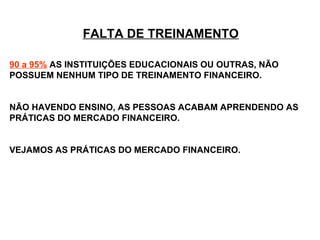 FALTA DE TREINAMENTO 90 a 95%   AS INSTITUIÇÕES EDUCACIONAIS OU OUTRAS, NÃO POSSUEM NENHUM TIPO DE TREINAMENTO FINANCEIRO.  NÃO HAVENDO ENSINO, AS PESSOAS ACABAM APRENDENDO AS PRÁTICAS DO MERCADO FINANCEIRO.  VEJAMOS AS PRÁTICAS DO MERCADO FINANCEIRO. 