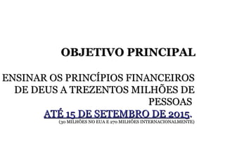 ENSINAR OS PRINCÍPIOS FINANCEIROS DE DEUS A TREZENTOS MILHÕES DE PESSOAS  ATÉ 15 DE SETEMBRO DE 2015 .   (30 MILHÕES NO EUA E 270 MILHÕES INTERNACIONALMENTE) OBJETIVO PRINCIPAL 