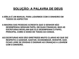 SOLUÇÃO: A PALAVRA DE DEUS A BÍBLIA É UM MANUAL PARA LIDARMOS COM O DINHEIRO EM TODOS OS ASPECTOS A MAIORIA DAS PESSOAS ACREDITA QUE O SENHOR NÃO DESEMPENHA NENHUM PAPEL EM SUAS FINANÇAS, MAS AS ESCRITURAS REVELAM QUE ELE DESEMPENHA O PAPEL PRINCIPAL COMO O DONO DE TODAS AS COISAS.  AS ESCRITURAS NOS DÃO DIRETRIZES MUITO CLARAS NO QUE DIZ RESPEITO A GANHAR, GASTAR, ECONOMIZAR, INVESTIR, DAR, FICAR LIVRE DE DÍVIDAS E ENSINAR AS CRIANÇAS A LIDAREM COM O DINHEIRO. 