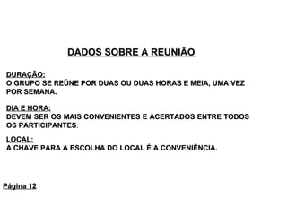 DADOS SOBRE A REUNIÃO DURAÇÃO:   O GRUPO SE REÚNE POR DUAS OU DUAS HORAS E MEIA, UMA VEZ POR SEMANA.  LOCAL:   A CHAVE PARA A ESCOLHA DO LOCAL É A CONVENIÊNCIA.  DIA E HORA:   DEVEM SER OS MAIS CONVENIENTES E ACERTADOS ENTRE TODOS OS PARTICIPANTES .  Página 12 