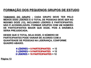 FORMAÇÃO DOS PEQUENOS GRUPOS DE ESTUDO   TAMANHO DO GRUPO  - CADA GRUPO DEVE TER PELO MENOS DOIS LÍDERES E O TOTAL DE PESSOAS DEVE SER NO MÁXIMO DOZE (12), INCLUINDO LÍDERES E PARTICIPANTES. NÃO É ACONSELHÁVEL FORMAR GRUPOS COM UM NÚMERO DE PARTICIPANTES MAIOR QUE DOZE, POIS A DINÂMICA SERIA PREJUDICADA. DESDE QUE O TOTAL SEJA DOZE, O NÚMERO DE PARTICIPANTES PODE VARIAR DE ACORDO COM A QUANTIDADE DE PESSOAS NA LIDERANÇA, CONFORME QUADRO ABAIXO.  4 LÍDERES  +  8 PARTICIPANTES   = 12 3 LÍDERES  +  9 PARTICIPANTES   = 12 2 LÍDERES  +  10 PARTICIPANTES  = 12  Página 13 