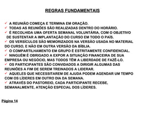 REGRAS FUNDAMENTAIS   A REUNIÃO COMEÇA E TERMINA EM ORAÇÃO. TODAS AS REUNIÕES SÃO REALIZADAS DENTRO DO HORÁRIO. É RECOLHIDA UMA OFERTA SEMANAL VOLUNTÁRIA, COM O OBJETIVO  DE SUSTENTAR A IMPLANTAÇÃO DO CURSO EM TODO O PAÍS. OS VERSÍCULOS SÃO MEMORIZADOS NA VERSÃO USADA NO MATERIAL DO CURSO, E NÃO EM OUTRA VERSÃO DA BÍBLIA. O COMPARTILHAMENTO EM GRUPO É ESTRITAMENTE CONFIDENCIAL. NINGUÉM É OBRIGADO A EXPOR A SITUAÇÃO FINANCEIRA DE SUA EMPRESA OU NEGÓCIO, MAS TODOS TÊM A LIBERDADE DE FAZÊ-LO. OS PARTICIPANTES SÃO CONVIDADOS A DIRIGIR ALGUMAS DAS REUNIÕES A FIM DE SEREM TREINADOS A LIDERAR.  AQUELES QUE NECESSITAREM DE AJUDA PODEM AGENDAR UM TEMPO COM OS LÍDERES EM OUTRO DIA DA SEMANA. ATRAVÉS DO PASTOREIO, CADA PARTICIPANTE RECEBE, SEMANALMENTE, ATENÇÃO ESPECIAL DOS LÍDERES. Página 14 