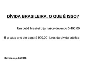 DÍVIDA BRASILEIRA, O QUE É ISSO? Um bebê brasileiro já nasce devendo 5.400,00 E a cada ano ele pagará 900,00  juros da dívida pública Revista veja 03/2006 
