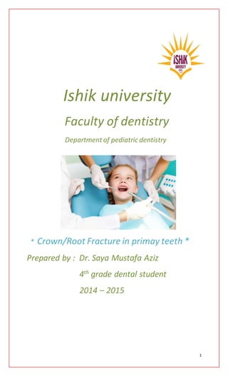 1
Ishik university
Faculty of dentistry
Departmentof pediatric dentistry
* Crown/Root Fracture in primay teeth *
Prepared by : Dr. Saya Mustafa Aziz
4th grade dental student
2014 – 2015
 
