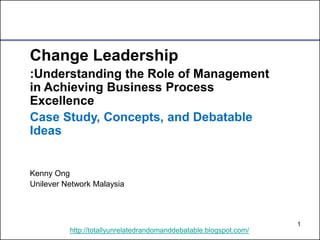 1 
http://totallyunrelatedrandomanddebatable.blogspot.com/ 
Change Leadership 
:Understanding the Role of Management in Achieving Business Process Excellence 
Case Study, Concepts, and Debatable Ideas 
Kenny Ong 
Unilever Network Malaysia  