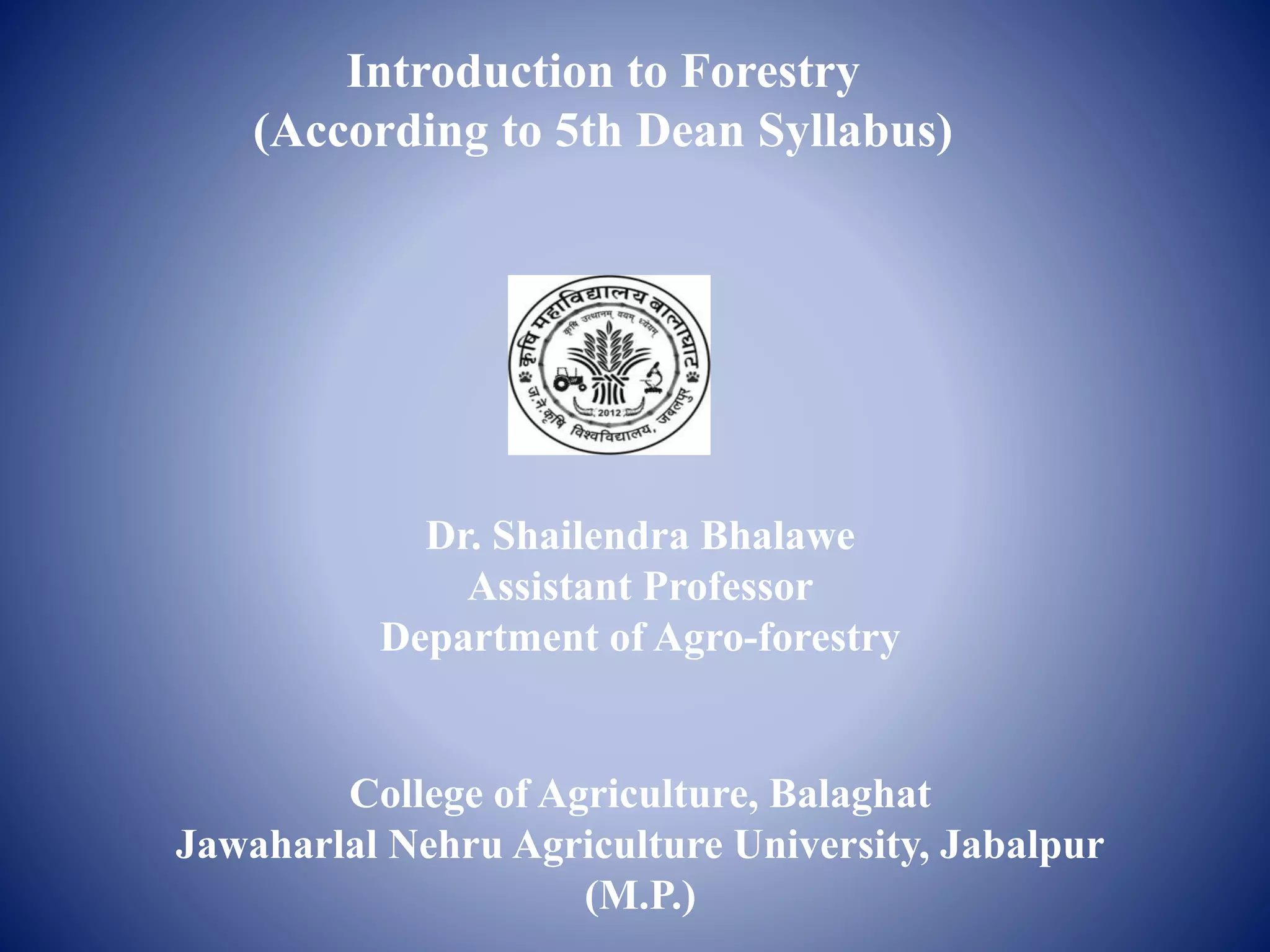 Introduction to Forestry
(According to 5th Dean Syllabus)
Dr. Shailendra Bhalawe
Assistant Professor
Department of Agro-forestry
College of Agriculture, Balaghat
Jawaharlal Nehru Agriculture University, Jabalpur
(M.P.)
 