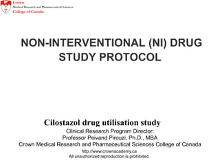 http://www.crownacademy.ca
All unauthorized reproduction is prohibited.
NON-INTERVENTIONAL (NI) DRUG
STUDY PROTOCOL
Cilostazol drug utilisation study
Clinical Research Program Director:
Professor Peivand Pirouzi, Ph.D., MBA
Crown Medical Research and Pharmaceutical Sciences College of Canada
 
