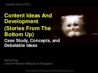 Content Ideas And
Development
(Stories From The
Bottom Up)
Case Study, Concepts, and
Debatable Ideas
Kenny Ong
Unilever Network Malaysia & Singapore
http://totallyunrelatedrandomanddebatable.blogspot.com/
Updated Version 2015
 