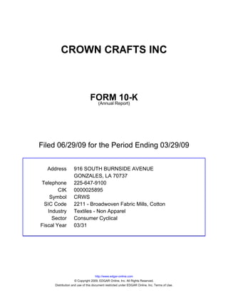 CROWN CRAFTS INC



                               FORMReport)
                                        10-K
                                (Annual




Filed 06/29/09 for the Period Ending 03/29/09


  Address          916 SOUTH BURNSIDE AVENUE
                   GONZALES, LA 70737
Telephone          225-647-9100
        CIK        0000025895
    Symbol         CRWS
 SIC Code          2211 - Broadwoven Fabric Mills, Cotton
   Industry        Textiles - Non Apparel
     Sector        Consumer Cyclical
Fiscal Year        03/31




                                     http://www.edgar-online.com
                     © Copyright 2009, EDGAR Online, Inc. All Rights Reserved.
      Distribution and use of this document restricted under EDGAR Online, Inc. Terms of Use.
 
