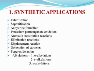 1. SYNTHETIC APPLICATIONS
 Esterification
 Saponification
 Anhydride formation
 Potassium permanganate oxidation
 Aromatic substitution reactions
 Elimination reactions
 Displacement reaction
 Generation of carbenes
 Superoxide anion
 Alkylations – 1. o-alkylations
2. c-alkylations
3. n-alkylations
 