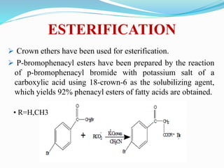 ESTERIFICATION
 Crown ethers have been used for esterification.
 P-bromophenacyl esters have been prepared by the reaction
of p-bromophenacyl bromide with potassium salt of a
carboxylic acid using 18-crown-6 as the solubilizing agent,
which yields 92% phenacyl esters of fatty acids are obtained.
• R=H,CH3
 