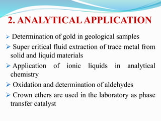 2. ANALYTICALAPPLICATION
 Determination of gold in geological samples
 Super critical fluid extraction of trace metal from
solid and liquid materials
 Application of ionic liquids in analytical
chemistry
 Oxidation and determination of aldehydes
 Crown ethers are used in the laboratory as phase
transfer catalyst
 