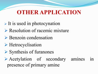 OTHER APPLICATION
 It is used in photocynation
 Resolution of racemic mixture
 Benzoin condensation
 Hetrocyclisation
 Synthesis of furanones
 Acetylation of secondary amines in
presence of primary amine
 