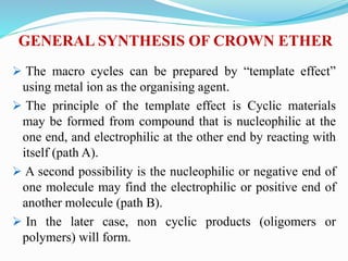 GENERAL SYNTHESIS OF CROWN ETHER
 The macro cycles can be prepared by “template effect”
using metal ion as the organising agent.
 The principle of the template effect is Cyclic materials
may be formed from compound that is nucleophilic at the
one end, and electrophilic at the other end by reacting with
itself (path A).
 A second possibility is the nucleophilic or negative end of
one molecule may find the electrophilic or positive end of
another molecule (path B).
 In the later case, non cyclic products (oligomers or
polymers) will form.
 
