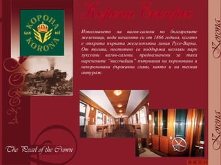 Използването на вагон-салони по българските железници, води началото си от 1866 година, когато е открита първата железопътна линия Русе-Варна. От тогава, постоянно се поддържа неголям парк луксозни вагон-салони, предназначени за така наречените “височайши” пътувания на короновани и некороновани държавни глави, както и на техния антураж. 